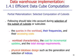 Data warehouse implementation:
1.4.1 Efficient Data Cube Computation
90
■ Partial Materialization: Selected Computation of Cuboids
■ Following should take into account during selection of
the subset of cuboids or subcubes
■ the queries in the workload, their frequencies, and
their accessing costs
■ workload characteristics, the cost for incremental
updates, and the total storage requirements.
■ physical database design such as the generation and
selection of indices.
 