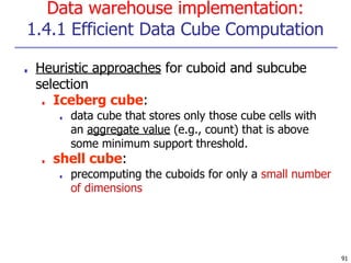 Data warehouse implementation:
1.4.1 Efficient Data Cube Computation
91
■ Heuristic approaches for cuboid and subcube
selection
■ Iceberg cube:
■ data cube that stores only those cube cells with
an aggregate value (e.g., count) that is above
some minimum support threshold.
■ shell cube:
■ precomputing the cuboids for only a small number
of dimensions
 