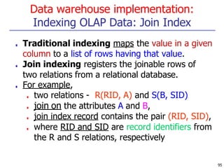 Data warehouse implementation:
Indexing OLAP Data: Join Index
95
■ Traditional indexing maps the value in a given
column to a list of rows having that value.
■ Join indexing registers the joinable rows of
two relations from a relational database.
■ For example,
■ two relations - R(RID, A) and S(B, SID)
■ join on the attributes A and B,
■ join index record contains the pair (RID, SID),
■ where RID and SID are record identifiers from
the R and S relations, respectively
 