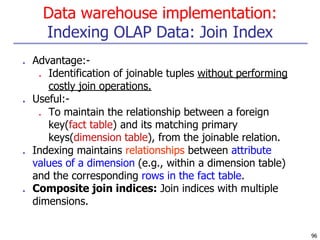 Data warehouse implementation:
Indexing OLAP Data: Join Index
96
■ Advantage:-
■ Identification of joinable tuples without performing
costly join operations.
■ Useful:-
■ To maintain the relationship between a foreign
key(fact table) and its matching primary
keys(dimension table), from the joinable relation.
■ Indexing maintains relationships between attribute
values of a dimension (e.g., within a dimension table)
and the corresponding rows in the fact table.
■ Composite join indices: Join indices with multiple
dimensions.
 