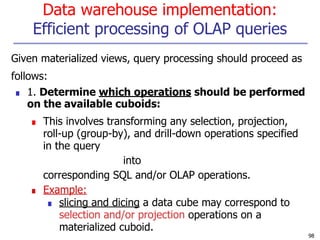 Data warehouse implementation:
Efficient processing of OLAP queries
98
Given materialized views, query processing should proceed as
follows:
■ 1. Determine which operations should be performed
on the available cuboids:
■ This involves transforming any selection, projection,
roll-up (group-by), and drill-down operations specified
in the query
into
corresponding SQL and/or OLAP operations.
■ Example:
■ slicing and dicing a data cube may correspond to
selection and/or projection operations on a
materialized cuboid.
 