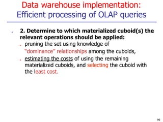 Data warehouse implementation:
Efficient processing of OLAP queries
99
■ 2. Determine to which materialized cuboid(s) the
relevant operations should be applied:
■ pruning the set using knowledge of
“dominance” relationships among the cuboids,
■ estimating the costs of using the remaining
materialized cuboids, and selecting the cuboid with
the least cost.
 