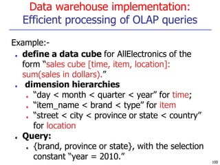 Data warehouse implementation:
Efficient processing of OLAP queries
100
Example:-
■ define a data cube for AllElectronics of the
form “sales cube [time, item, location]:
sum(sales in dollars).”
■ dimension hierarchies
■ “day < month < quarter < year” for time;
■ “item_name < brand < type” for item
■ “street < city < province or state < country”
for location
■ Query:
■ {brand, province or state}, with the selection
constant “year = 2010.”
 