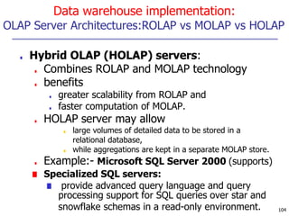 Data warehouse implementation:
OLAP Server Architectures:ROLAP vs MOLAP vs HOLAP
■ Hybrid OLAP (HOLAP) servers:
■ Combines ROLAP and MOLAP technology
■ benefits
■ greater scalability from ROLAP and
■ faster computation of MOLAP.
■ HOLAP server may allow
■ large volumes of detailed data to be stored in a
relational database,
■ while aggregations are kept in a separate MOLAP store.
■ Example:- Microsoft SQL Server 2000 (supports)
■ Specialized SQL servers:
■ provide advanced query language and query
processing support for SQL queries over star and
snowflake schemas in a read-only environment. 104
 