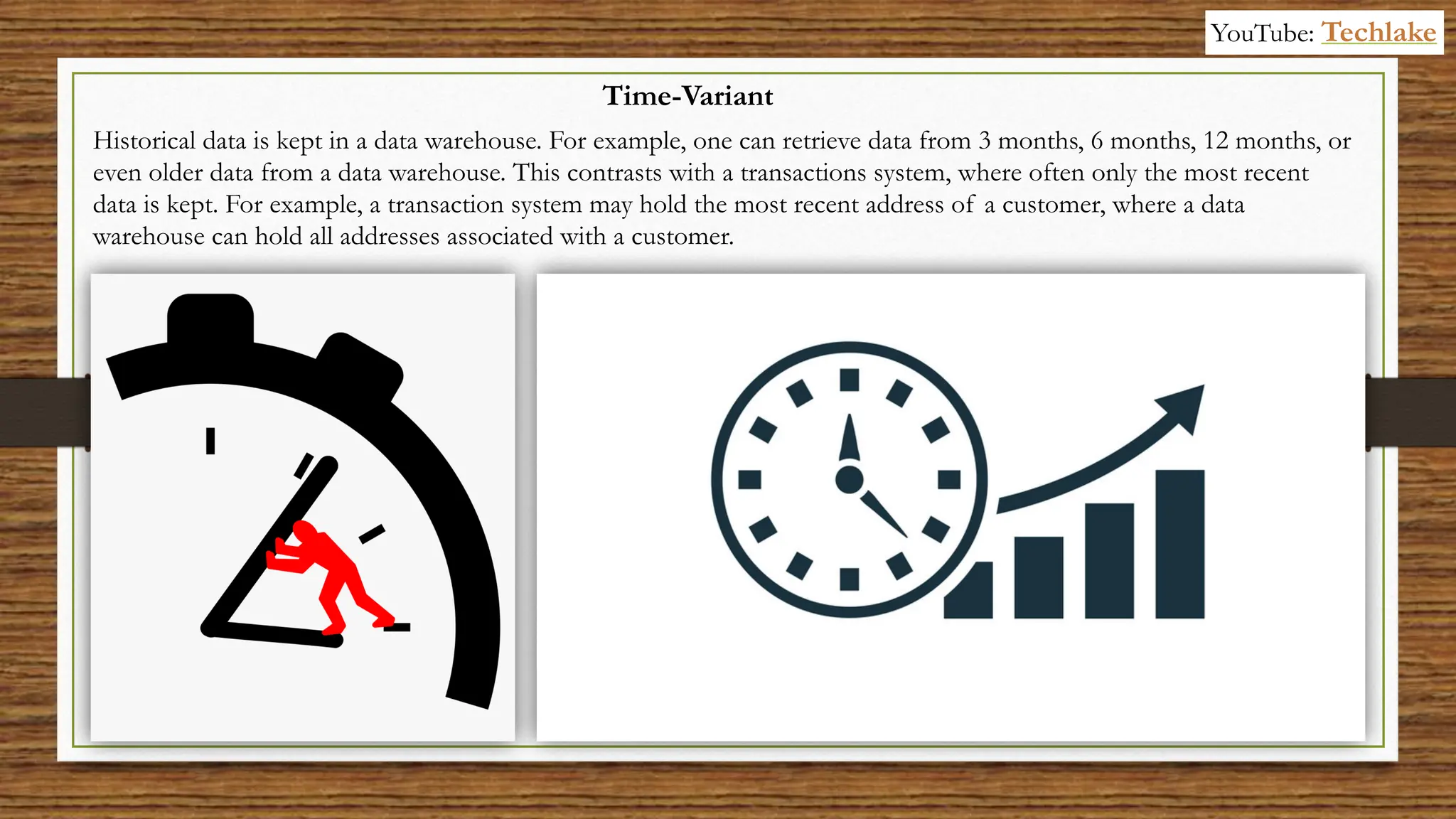 Historical data is kept in a data warehouse. For example, one can retrieve data from 3 months, 6 months, 12 months, or
even older data from a data warehouse. This contrasts with a transactions system, where often only the most recent
data is kept. For example, a transaction system may hold the most recent address of a customer, where a data
warehouse can hold all addresses associated with a customer.
Time-Variant
YouTube: Techlake
 