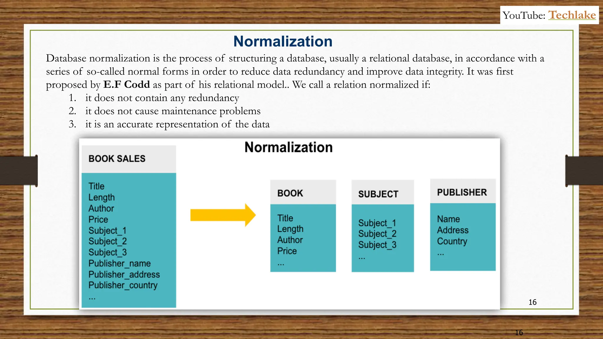 16
16
Database normalization is the process of structuring a database, usually a relational database, in accordance with a
series of so-called normal forms in order to reduce data redundancy and improve data integrity. It was first
proposed by E.F Codd as part of his relational model.. We call a relation normalized if:
1. it does not contain any redundancy
2. it does not cause maintenance problems
3. it is an accurate representation of the data
Normalization
YouTube: Techlake
 