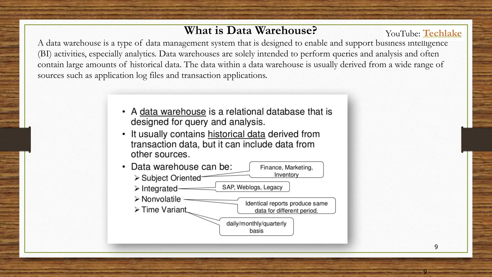 9
9
What is Data Warehouse?
A data warehouse is a type of data management system that is designed to enable and support business intelligence
(BI) activities, especially analytics. Data warehouses are solely intended to perform queries and analysis and often
contain large amounts of historical data. The data within a data warehouse is usually derived from a wide range of
sources such as application log files and transaction applications.
YouTube: Techlake
 