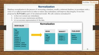 16
16
Database normalization is the process of structuring a database, usually a relational database, in accordance with a
series of so-called normal forms in order to reduce data redundancy and improve data integrity. It was first
proposed by E.F Codd as part of his relational model.. We call a relation normalized if:
1. it does not contain any redundancy
2. it does not cause maintenance problems
3. it is an accurate representation of the data
Normalization
YouTube: Techlake
 