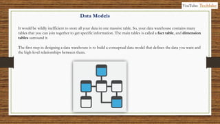 Data Models
It would be wildly inefficient to store all your data in one massive table. So, your data warehouse contains many
tables that you can join together to get specific information. The main tables is called a fact table, and dimension
tables surround it.
The first step in designing a data warehouse is to build a conceptual data model that defines the data you want and
the high-level relationships between them.
YouTube: Techlake
 