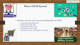 6
What is OLTP System?
• Database Systems have been used traditionally for OLTP
• clerical data processing tasks
• detailed, up to date data
• structured repetitive tasks
• read/update a few records
• isolation, recovery and integrity are critical
YouTube: Techlake
 