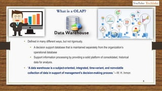 8
What is a OLAP?
• Defined in many different ways, but not rigorously.
• A decision support database that is maintained separately from the organization’s
operational database
• Support information processing by providing a solid platform of consolidated, historical
data for analysis.
• “A data warehouse is a subject-oriented, integrated, time-variant, and nonvolatile
collection of data in support of management’s decision-making process.”—W. H. Inmon
YouTube: Techlake
 
