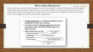 9
9
What is Data Warehouse?
A data warehouse is a type of data management system that is designed to enable and support business intelligence
(BI) activities, especially analytics. Data warehouses are solely intended to perform queries and analysis and often
contain large amounts of historical data. The data within a data warehouse is usually derived from a wide range of
sources such as application log files and transaction applications.
YouTube: Techlake
 