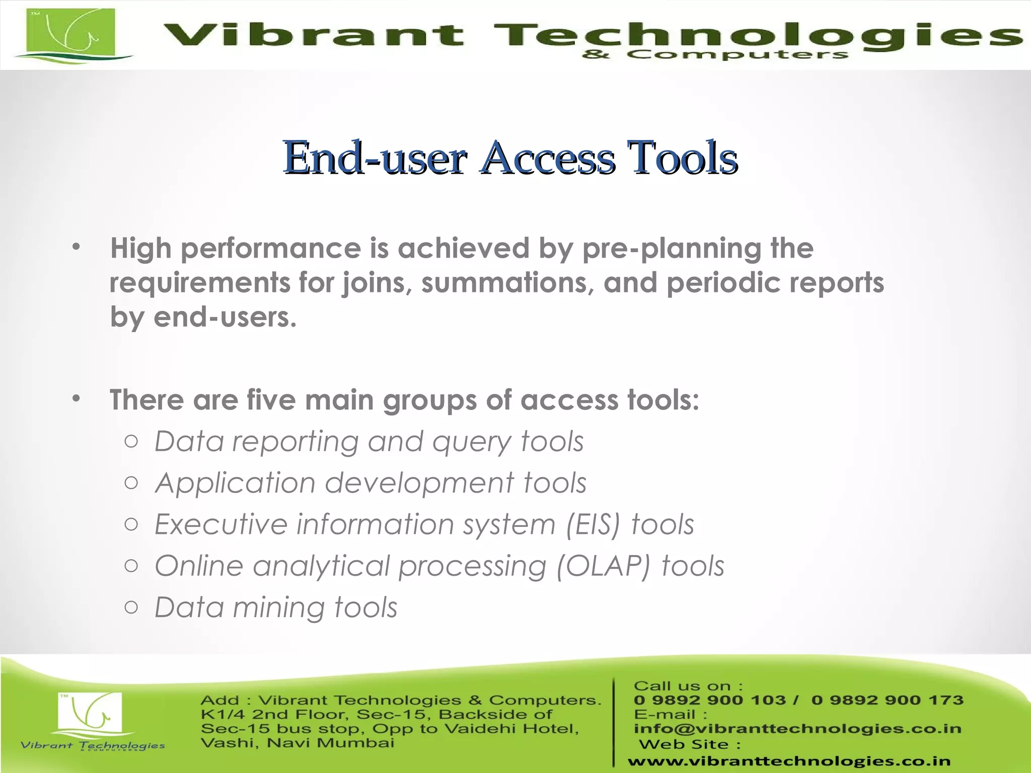 End-user Access ToolsEnd-user Access Tools
• High performance is achieved by pre-planning the
requirements for joins, summations, and periodic reports
by end-users.
• There are five main groups of access tools:
o Data reporting and query tools
o Application development tools
o Executive information system (EIS) tools
o Online analytical processing (OLAP) tools
o Data mining tools
 