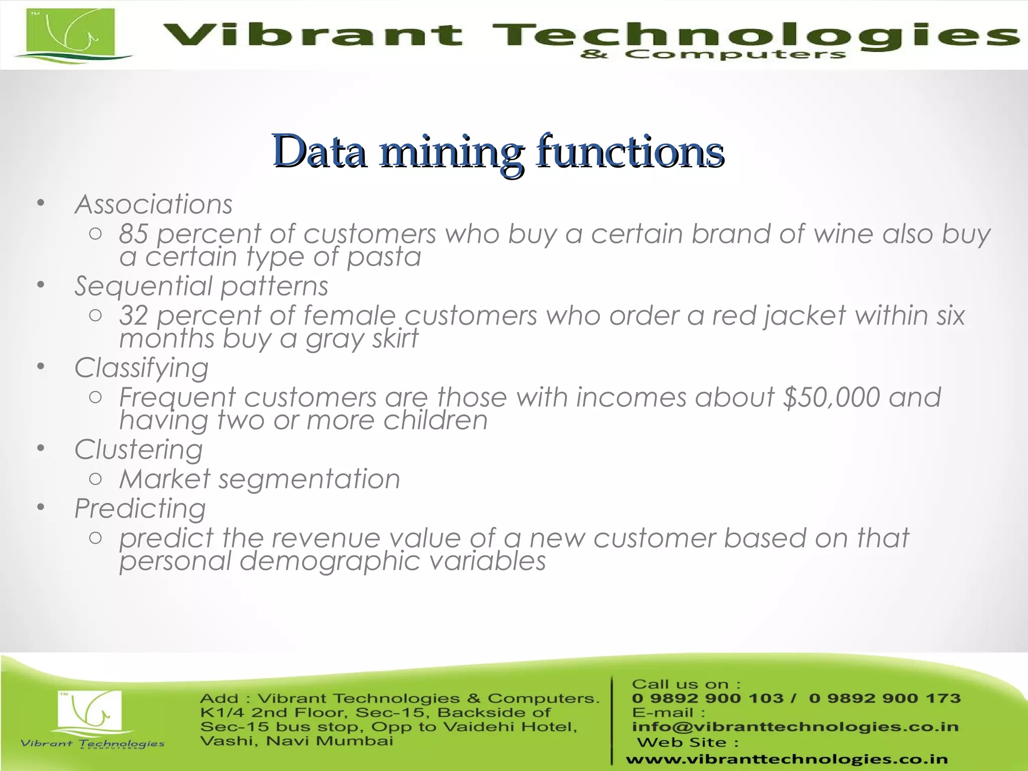 Data mining functionsData mining functions
• Associations
o 85 percent of customers who buy a certain brand of wine also buy
a certain type of pasta
• Sequential patterns
o 32 percent of female customers who order a red jacket within six
months buy a gray skirt
• Classifying
o Frequent customers are those with incomes about $50,000 and
having two or more children
• Clustering
o Market segmentation
• Predicting
o predict the revenue value of a new customer based on that
personal demographic variables
 