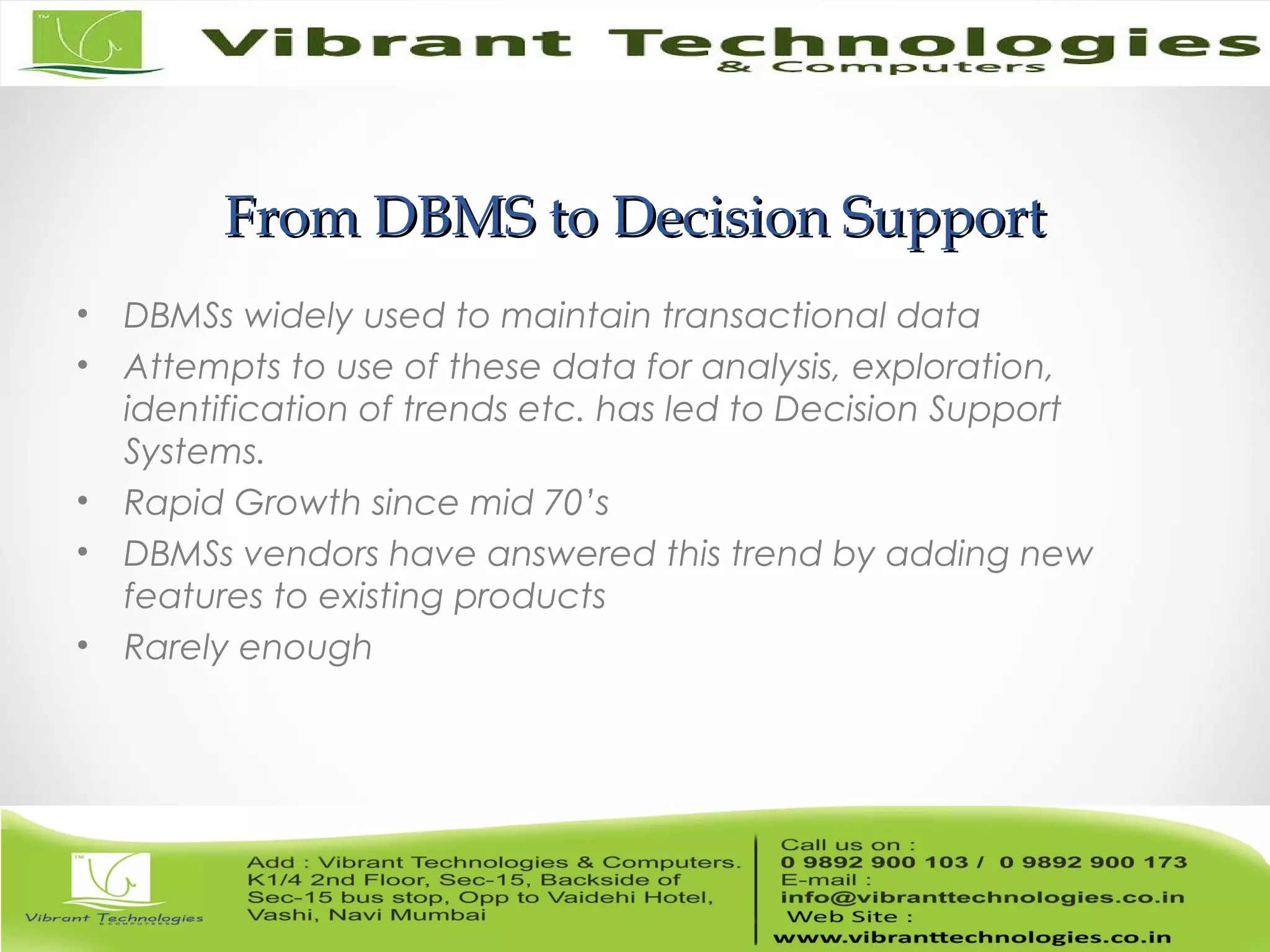 From DBMS to Decision SupportFrom DBMS to Decision Support
• DBMSs widely used to maintain transactional data
• Attempts to use of these data for analysis, exploration,
identification of trends etc. has led to Decision Support
Systems.
• Rapid Growth since mid 70’s
• DBMSs vendors have answered this trend by adding new
features to existing products
• Rarely enough
 