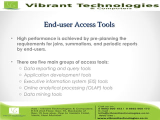 End-user Access ToolsEnd-user Access Tools
• High performance is achieved by pre-planning the
requirements for joins, summations, and periodic reports
by end-users.
• There are five main groups of access tools:
o Data reporting and query tools
o Application development tools
o Executive information system (EIS) tools
o Online analytical processing (OLAP) tools
o Data mining tools
 