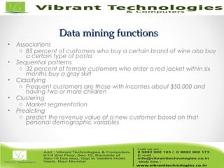 Data mining functionsData mining functions
• Associations
o 85 percent of customers who buy a certain brand of wine also buy
a certain type of pasta
• Sequential patterns
o 32 percent of female customers who order a red jacket within six
months buy a gray skirt
• Classifying
o Frequent customers are those with incomes about $50,000 and
having two or more children
• Clustering
o Market segmentation
• Predicting
o predict the revenue value of a new customer based on that
personal demographic variables
 