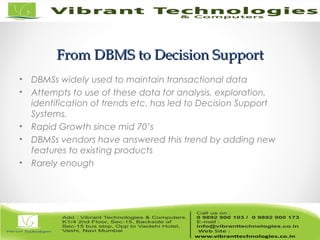 From DBMS to Decision SupportFrom DBMS to Decision Support
• DBMSs widely used to maintain transactional data
• Attempts to use of these data for analysis, exploration,
identification of trends etc. has led to Decision Support
Systems.
• Rapid Growth since mid 70’s
• DBMSs vendors have answered this trend by adding new
features to existing products
• Rarely enough
 