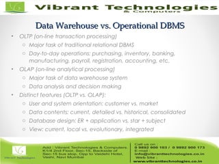 Data Warehouse vs. Operational DBMSData Warehouse vs. Operational DBMS
• OLTP (on-line transaction processing)
o Major task of traditional relational DBMS
o Day-to-day operations: purchasing, inventory, banking,
manufacturing, payroll, registration, accounting, etc.
• OLAP (on-line analytical processing)
o Major task of data warehouse system
o Data analysis and decision making
• Distinct features (OLTP vs. OLAP):
o User and system orientation: customer vs. market
o Data contents: current, detailed vs. historical, consolidated
o Database design: ER + application vs. star + subject
o View: current, local vs. evolutionary, integrated
 