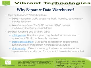 Why Separate Data Warehouse?Why Separate Data Warehouse?
• High performance for both systems
o DBMS— tuned for OLTP: access methods, indexing, concurrency
control, recovery
o Warehouse—tuned for OLAP: complex OLAP queries,
multidimensional view, consolidation
• Different functions and different data:
o missing data: Decision support requires historical data which
operational DBs do not typically maintain
o data consolidation: DS requires consolidation (aggregation,
summarization) of data from heterogeneous sources
o data quality: different sources typically use inconsistent data
representations, codes and formats which have to be reconciled
 
