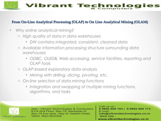 From On-Line Analytical Processing (OLAP) to On Line Analytical Mining (OLAM)From On-Line Analytical Processing (OLAP) to On Line Analytical Mining (OLAM)
• Why online analytical mining?
o High quality of data in data warehouses
• DW contains integrated, consistent, cleaned data
o Available information processing structure surrounding data
warehouses
• ODBC, OLEDB, Web accessing, service facilities, reporting and
OLAP tools
o OLAP-based exploratory data analysis
• Mining with drilling, dicing, pivoting, etc.
o On-line selection of data mining functions
• Integration and swapping of multiple mining functions,
algorithms, and tasks
 