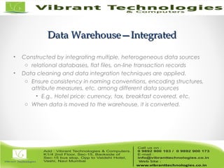 Data Warehouse—IntegratedData Warehouse—Integrated
• Constructed by integrating multiple, heterogeneous data sources
o relational databases, flat files, on-line transaction records
• Data cleaning and data integration techniques are applied.
o Ensure consistency in naming conventions, encoding structures,
attribute measures, etc. among different data sources
• E.g., Hotel price: currency, tax, breakfast covered, etc.
o When data is moved to the warehouse, it is converted.
 