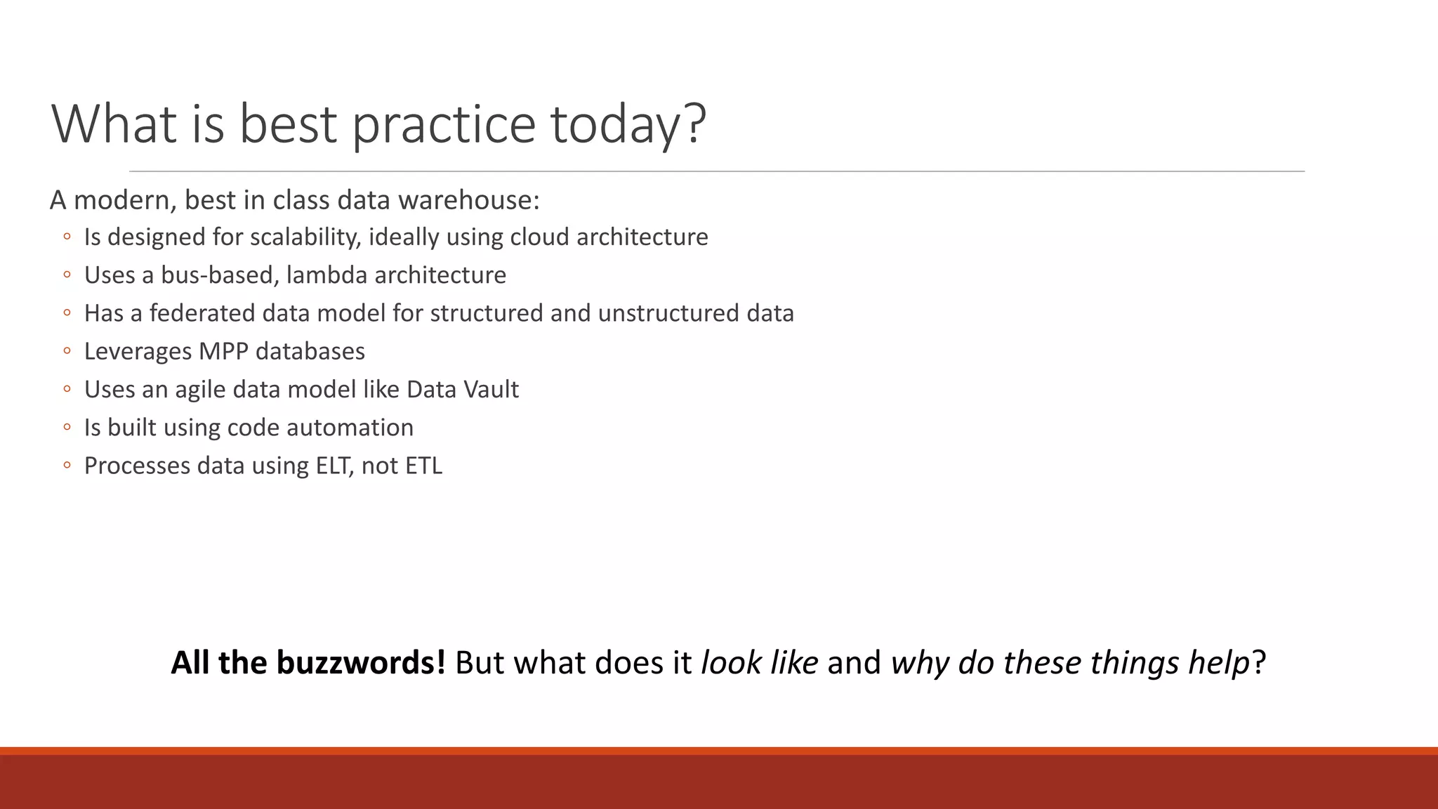 What is best practice today?
A modern, best in class data warehouse:
◦ Is designed for scalability, ideally using cloud architecture
◦ Uses a bus-based, lambda architecture
◦ Has a federated data model for structured and unstructured data
◦ Leverages MPP databases
◦ Uses an agile data model like Data Vault
◦ Is built using code automation
◦ Processes data using ELT, not ETL
All the buzzwords! But what does it look like and why do these things help?
 