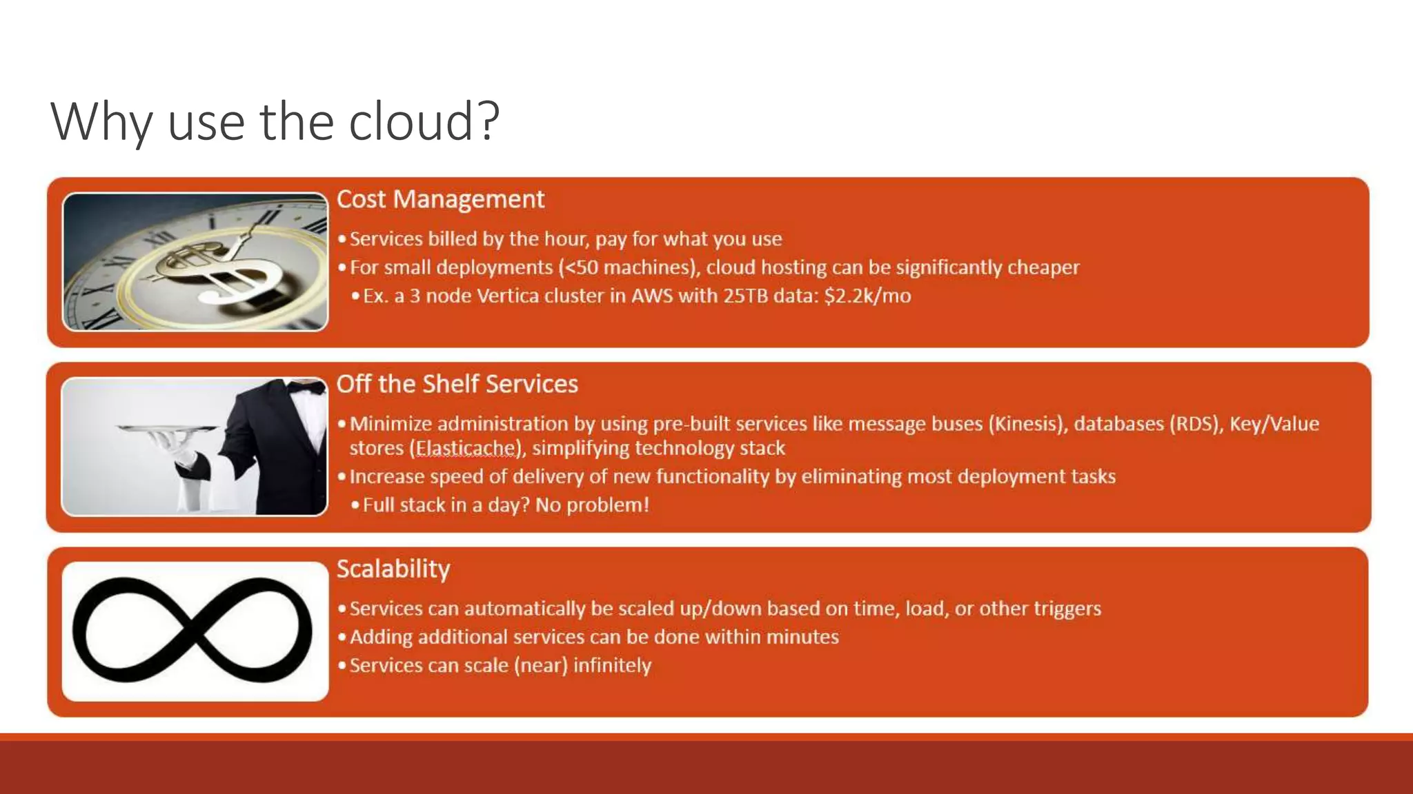 Why use the cloud?
Cost Management
•Services billed by the hour, pay for what you use
•For small deployments (<50 machines), cloud hosting can be significantly cheaper
•Ex. a 3 node Vertica cluster in AWS with 25TB data: $2.2k/mo
Off the Shelf Services
•Minimize administration by using pre-built services like message buses (Kinesis), databases (RDS), Key/Value
stores (Elasticache), simplifying technology stack
•Increase speed of delivery of new functionality by eliminating most deployment tasks
•Full stack in a day? No problem!
Scalability
•Services can automatically be scaled up/down based on time, load, or other triggers
•Adding additional services can be done within minutes
•Services can scale (near) infinitely
 