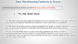 1. The SQL Model Clause
1. The SQL Model clause has been designed to address the sort of situation where, in the past, clients have
taken data out of relational databases and imported it into a model held in a spreadsheet
2. The SQL Model clause allows users to embed 'spreadsheet-like' models in a SELECT statement, in a way
that was previously the domain of dedicated multidimensional OLAP servers such as Oracle.
3. The aim of the SQL Model clause is to give normal SQL statements the ability to create a
multidimensional array from the results of a normal SELECT statement, carry out any number of
interdependent inter-row and inter-array calculations on this array, and then update the base tables
with the results of the model
Data Warehousing Features In Oracle
In this link data warehouse features provided [http://www.orafaq.com/node/25]
 