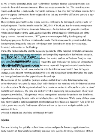 1970s. By some estimates, more than 70 percent of business data for large corporations still
resides in the mainframe environment. There are many reasons for this. The most important
reason, and one that is particularly relevant to our topic, is that over the years these systems have
grown to capture the business knowledge and rules that are incredibly difficult to carry to a new
platform or application.
These systems, generically called legacy systems, continue to be the largest source of data for
analysis systems. The data that is stored in DB2, IMS, VSAM, etc. for the transaction systems
ends up in large tape libraries in remote data centers. An institution will generate countless
reports and extracts over the years, each designed to extract requisite information out of the
legacy systems. In most instances, IS/IT groups assume responsibility for designing and
developing programs for these reports and extracts. The time required to generate and deploy
these programs frequently turns out to be longer than the end users think they can afford.
Extracted information on the Desktop
During the past decade, the sharply increasing popularity of the personal computer on business
desktops has introduced many new options and compelling opportunities for business analysis.
The gap between the programmer and end user has started to close as Business Analysts now
have at their fingertips many of the tools required to gain proficiency in the use of spreadsheets
for analysis and graphic representation. Advanced users will frequently use desktop database
programs that allow them to store and work with the information extracted from the legacy
sources. Many desktop reporting and analysis tools are increasingly targeted towards end users
and have gained considerable popularity on the desktop.
The downside of this model for business analysis is that it leaves the data fragmented and
oriented towards very specific needs. Each individual user has obtained only the information that
he or she requires. Not being standardized, the extracts are unable to address the requirements of
multiple users and uses. The time and cost involved in addressing the requirements of only one
user prove prohibitive. This approach to data management assumes the end user has the time to
expend on managing the data in the spreadsheets, files, and databases. While many of these users
may be proficient at data management, most undertake these tasks as a necessity. And given the
choice, most users would find it more efficient to focus on the actual analysis and the tools
available to them.
Decision-Support and Executive Information Systems
Solution
Data warehousing has quickly evolved into a unique and popular business application class.
Early builders of data warehouses already consider their systems to be key components of their
 