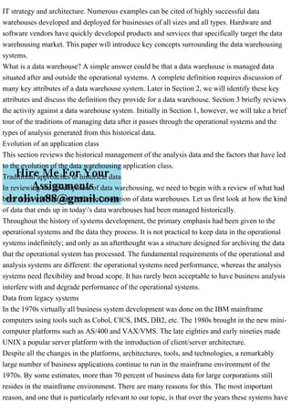 IT strategy and architecture. Numerous examples can be cited of highly successful data
warehouses developed and deployed for businesses of all sizes and all types. Hardware and
software vendors have quickly developed products and services that specifically target the data
warehousing market. This paper will introduce key concepts surrounding the data warehousing
systems.
What is a data warehouse? A simple answer could be that a data warehouse is managed data
situated after and outside the operational systems. A complete definition requires discussion of
many key attributes of a data warehouse system. Later in Section 2, we will identify these key
attributes and discuss the definition they provide for a data warehouse. Section 3 briefly reviews
the activity against a data warehouse system. Initially in Section 1, however, we will take a brief
tour of the traditions of managing data after it passes through the operational systems and the
types of analysis generated from this historical data.
Evolution of an application class
This section reviews the historical management of the analysis data and the factors that have led
to the evolution of the data warehousing application class.
Traditional approaches to historical data
In reviewing the development of data warehousing, we need to begin with a review of what had
been done with the data before of evolution of data warehouses. Let us first look at how the kind
of data that ends up in today's data warehouses had been managed historically.
Throughout the history of systems development, the primary emphasis had been given to the
operational systems and the data they process. It is not practical to keep data in the operational
systems indefinitely; and only as an afterthought was a structure designed for archiving the data
that the operational system has processed. The fundamental requirements of the operational and
analysis systems are different: the operational systems need performance, whereas the analysis
systems need flexibility and broad scope. It has rarely been acceptable to have business analysis
interfere with and degrade performance of the operational systems.
Data from legacy systems
In the 1970s virtually all business system development was done on the IBM mainframe
computers using tools such as Cobol, CICS, IMS, DB2, etc. The 1980s brought in the new mini-
computer platforms such as AS/400 and VAX/VMS. The late eighties and early nineties made
UNIX a popular server platform with the introduction of client/server architecture.
Despite all the changes in the platforms, architectures, tools, and technologies, a remarkably
large number of business applications continue to run in the mainframe environment of the
1970s. By some estimates, more than 70 percent of business data for large corporations still
resides in the mainframe environment. There are many reasons for this. The most important
reason, and one that is particularly relevant to our topic, is that over the years these systems have
 