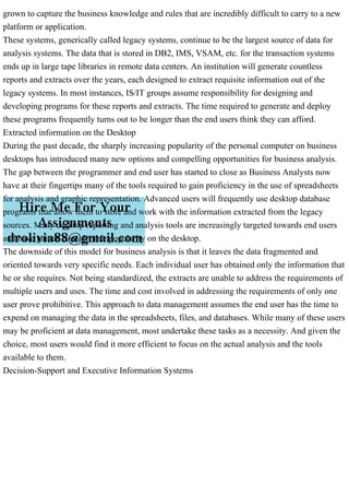 grown to capture the business knowledge and rules that are incredibly difficult to carry to a new
platform or application.
These systems, generically called legacy systems, continue to be the largest source of data for
analysis systems. The data that is stored in DB2, IMS, VSAM, etc. for the transaction systems
ends up in large tape libraries in remote data centers. An institution will generate countless
reports and extracts over the years, each designed to extract requisite information out of the
legacy systems. In most instances, IS/IT groups assume responsibility for designing and
developing programs for these reports and extracts. The time required to generate and deploy
these programs frequently turns out to be longer than the end users think they can afford.
Extracted information on the Desktop
During the past decade, the sharply increasing popularity of the personal computer on business
desktops has introduced many new options and compelling opportunities for business analysis.
The gap between the programmer and end user has started to close as Business Analysts now
have at their fingertips many of the tools required to gain proficiency in the use of spreadsheets
for analysis and graphic representation. Advanced users will frequently use desktop database
programs that allow them to store and work with the information extracted from the legacy
sources. Many desktop reporting and analysis tools are increasingly targeted towards end users
and have gained considerable popularity on the desktop.
The downside of this model for business analysis is that it leaves the data fragmented and
oriented towards very specific needs. Each individual user has obtained only the information that
he or she requires. Not being standardized, the extracts are unable to address the requirements of
multiple users and uses. The time and cost involved in addressing the requirements of only one
user prove prohibitive. This approach to data management assumes the end user has the time to
expend on managing the data in the spreadsheets, files, and databases. While many of these users
may be proficient at data management, most undertake these tasks as a necessity. And given the
choice, most users would find it more efficient to focus on the actual analysis and the tools
available to them.
Decision-Support and Executive Information Systems
 