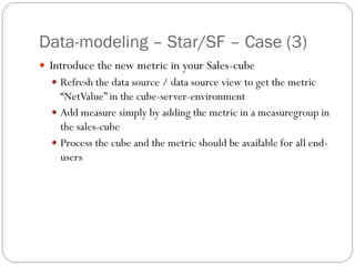 Data-modeling – Star/SF – Case (3)
 Introduce the new metric in your Sales-cube
 Refresh the data source / data source view to get the metric
“NetValue” in the cube-server-environment
 Add measure simply by adding the metric in a measuregroup in
the sales-cube
 Process the cube and the metric should be available for all end-
users
 