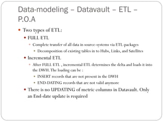 Data-modeling – Datavault – ETL –
P.O.A
 Two types of ETL:
 FULL ETL
 Complete transfer of all data in source-systems via ETL-packages
 Decomposition of existing tables in to Hubs, Links, and Satellites
 Incremental ETL
 After FULL ETL , incremental ETL determines the delta and loads it into
the DWH.The loading can be :
 INSERT records that are not present in the DWH
 END-DATING records that are not valid anymore
 There is no UPDATING of metric columns in Datavault. Only
an End-date update is required
 