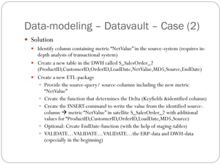 Data-modeling – Datavault – Case (2)
 Solution
 Identify column containing metric “NetValue” in the source-system (requires in-
depth analysis of transactional system)
 Create a new table in the DWH called S_SalesOrder_2
(ProductID,CustomerID,OrderID,LoadDate,NetValue,MD5,Source,EndDate)
 Create a new ETL-package
 Provide the source-query/ source-columns including the new metric
“NetValue”
 Create the function that determines the Delta (Keyfields &identified column)
 Create the INSERT-command to write the value from the identified source-
column  metric “NetValue” in satellite S_SalesOrder_2 with additional
values for “ProductID,CustomerID,OrderID,LoadDate,MD5,Source)
 Optional: Create EndDate-function (with the help of staging-tables)
 VALIDATE…VALIDATE…VALIDATE…the ERP-data and DWH-data
(especially in the beginning)
 