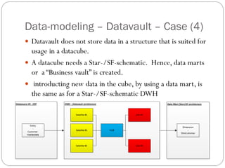 Data-modeling – Datavault – Case (4)
 Datavault does not store data in a structure that is suited for
usage in a datacube.
 A datacube needs a Star-/SF-schematic. Hence, data marts
or a “Business vault” is created.
 introducting new data in the cube, by using a data mart, is
the same as for a Star-/SF-schematic DWH
 