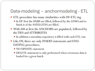 Data-modeling – anchormodeling - ETL
 ETL-procedure has many similarities with DV-ETL-ing
 In DV first the HUBS are filled, followed by the LINKS and to
finish it of the SATELLITES are filled.
 With AM at first the ANCHORS are populated, followed by
theTIES and ATTRIBUTES
 In addition a metadata-repository is filled with each ETL-run
 Like DV, there are only INSERT-statements and END-
DATING-procedures.
 NO UPDATE-statement
 DELETE-statement is only performed when errornous data is
loaded for a given batch
 