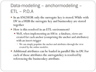 Data-modeling – anchormodeling –
ETL – P.O.A
 In an ANCHOR only the surrogate key is stored.While with
DV in a HUB the surrogate key and businesskey are stored
together
 How is this resolved in an ETL-environment?
 Well, when implementing anAM in a database, views are
created for each anchor (comprising the anchor and attributes)
with an insert-trigger
 We can simply populate the anchor and attributes through the view
created by the online modeler.
 Additional attributes can be loaded in parallel like in DV. For
each of those attributes the surrogatekey is resolved by
referencing the businesskey-attribute.
 