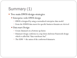 Summary (1)
 Two main DWH-design-strategies
 Enterprise wide DWH-design
 DWH is designed by using a normalized enterprise data model
 From the EDWH data marts for specific business domains are derived
 Data mart Design
 Create datamarts in a bottom-up fasion
 Datamart-design conforms to a top-down skeleton/framwork-design
which is called the “data warehouse bus”
 The EDW = the union of the conformed datamarts
 