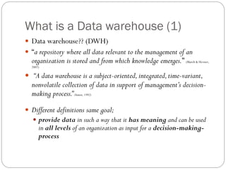 What is a Data warehouse (1)
 Data warehouse?? (DWH)
 “a repository where all data relevant to the management of an
organization is stored and from which knowledge emerges.” (March & Hevner,
2007)
 “A data warehouse is a subject-oriented,integrated,time-variant,
nonvolatile collection of data in support of management’s decision-
making process.”(Inmon, 1992)
 Different definitions same goal;
 provide data in such a way that it has meaning and can be used
in all levels of an organization as input for a decision-making-
process
 