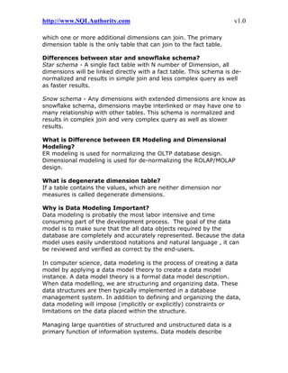 http://www.SQLAuthority.com v1.0
which one or more additional dimensions can join. The primary
dimension table is the only table that can join to the fact table.
Differences between star and snowflake schema?
Star schema - A single fact table with N number of Dimension, all
dimensions will be linked directly with a fact table. This schema is de-
normalized and results in simple join and less complex query as well
as faster results.
Snow schema - Any dimensions with extended dimensions are know as
snowflake schema, dimensions maybe interlinked or may have one to
many relationship with other tables. This schema is normalized and
results in complex join and very complex query as well as slower
results.
What is Difference between ER Modeling and Dimensional
Modeling?
ER modeling is used for normalizing the OLTP database design.
Dimensional modeling is used for de-normalizing the ROLAP/MOLAP
design.
What is degenerate dimension table?
If a table contains the values, which are neither dimension nor
measures is called degenerate dimensions.
Why is Data Modeling Important?
Data modeling is probably the most labor intensive and time
consuming part of the development process. The goal of the data
model is to make sure that the all data objects required by the
database are completely and accurately represented. Because the data
model uses easily understood notations and natural language , it can
be reviewed and verified as correct by the end-users.
In computer science, data modeling is the process of creating a data
model by applying a data model theory to create a data model
instance. A data model theory is a formal data model description.
When data modelling, we are structuring and organizing data. These
data structures are then typically implemented in a database
management system. In addition to defining and organizing the data,
data modeling will impose (implicitly or explicitly) constraints or
limitations on the data placed within the structure.
Managing large quantities of structured and unstructured data is a
primary function of information systems. Data models describe
 