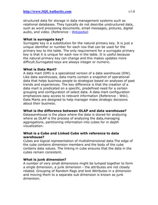 http://www.SQLAuthority.com v1.0
structured data for storage in data management systems such as
relational databases. They typically do not describe unstructured data,
such as word processing documents, email messages, pictures, digital
audio, and video. (Reference : Wikipedia)
What is surrogate key?
Surrogate key is a substitution for the natural primary key. It is just a
unique identifier or number for each row that can be used for the
primary key to the table. The only requirement for a surrogate primary
key is that it is unique for each row in the table. It is useful because
the natural primary key can change and this makes updates more
difficult.Surrogated keys are always integer or numeric.
What is Data Mart?
A data mart (DM) is a specialized version of a data warehouse (DW).
Like data warehouses, data marts contain a snapshot of operational
data that helps business people to strategize based on analyses of past
trends and experiences. The key difference is that the creation of a
data mart is predicated on a specific, predefined need for a certain
grouping and configuration of select data. A data mart configuration
emphasizes easy access to relevant information (Reference : Wiki).
Data Marts are designed to help manager make strategic decisions
about their business.
What is the difference between OLAP and data warehouse?
Datawarehouse is the place where the data is stored for analyzing
where as OLAP is the process of analyzing the data,managing
aggregations, partitioning information into cubes for in depth
visualization.
What is a Cube and Linked Cube with reference to data
warehouse?
Cubes are logical representation of multidimensional data.The edge of
the cube contains dimension members and the body of the cube
contains data values. The linking in cube ensures that the data in the
cubes remain consistent.
What is junk dimension?
A number of very small dimensions might be lumped together to form
a single dimension, a junk dimension - the attributes are not closely
related. Grouping of Random flags and text Attributes in a dimension
and moving them to a separate sub dimension is known as junk
dimension.
 