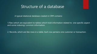 Structure of a database
A typical relational database created in CRM contains:
1.Files (which are equivalent to tables) which hold information related to one specific aspect
and some indexing/ common information.
2. Records, which are like rows in a table. Each row pertains one customer or transaction.
 