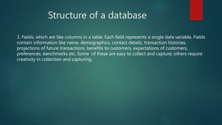 Structure of a database
3. Fields, which are like columns in a table. Each field represents a single data variable. Fields
contain information like name, demographics, contact details, transaction histories,
projections of future transactions, benefits to customers, expectations of customers,
preferences, benchmarks etc. Some of these are easy to collect and capture; others require
creativity in collection and capturing.
 
