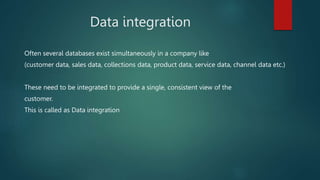 Data integration
Often several databases exist simultaneously in a company like
(customer data, sales data, collections data, product data, service data, channel data etc.)
These need to be integrated to provide a single, consistent view of the
customer.
This is called as Data integration
 