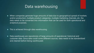 Data warehousing
 When companies generate huge amounts of data due to geographical spread of markets
and/or production, multiple product categories, multiple marketing channels, etc. the
data needs to be converted into information that can be used for both operational and
analytical purposes.
 This is achieved through data warehousing.
 Data warehouses are repositories of large amounts of operational, historical and
customer data. Since data could come different sources, data needs to be standardized
and cleaned before being warehoused.
 