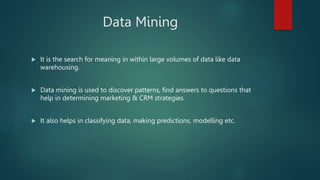 Data Mining
 It is the search for meaning in within large volumes of data like data
warehousing.
 Data mining is used to discover patterns, find answers to questions that
help in determining marketing & CRM strategies.
 It also helps in classifying data, making predictions, modelling etc.
 