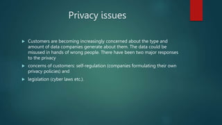 Privacy issues
 Customers are becoming increasingly concerned about the type and
amount of data companies generate about them. The data could be
misused in hands of wrong people. There have been two major responses
to the privacy
 concerns of customers: self-regulation (companies formulating their own
privacy policies) and
 legislation (cyber laws etc.).
 