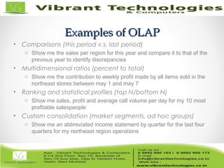 Examples of OLAPExamples of OLAP
• Comparisons (this period v.s. last period)
o Show me the sales per region for this year and compare it to that of the
previous year to identify discrepancies
• Multidimensional ratios (percent to total)
o Show me the contribution to weekly profit made by all items sold in the
northeast stores between may 1 and may 7
• Ranking and statistical profiles (top N/bottom N)
o Show me sales, profit and average call volume per day for my 10 most
profitable salespeople
• Custom consolidation (market segments, ad hoc groups)
o Show me an abbreviated income statement by quarter for the last four
quarters for my northeast region operations
 