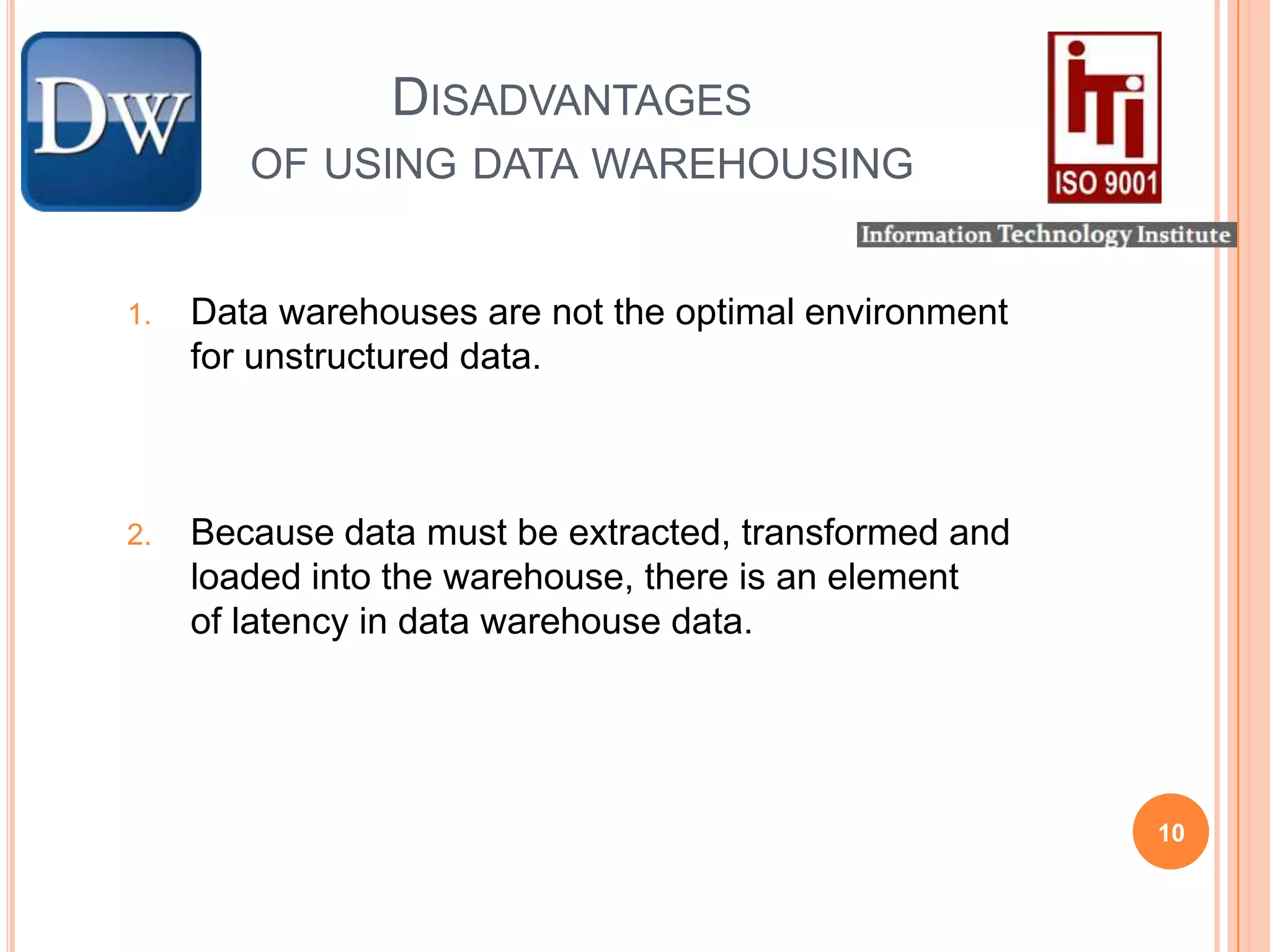 Disadvantages	of using data warehousing Data warehouses are not the optimal environment for unstructured data.Because data must be extracted, transformed and loaded into the warehouse, there is an element of latency in data warehouse data.10